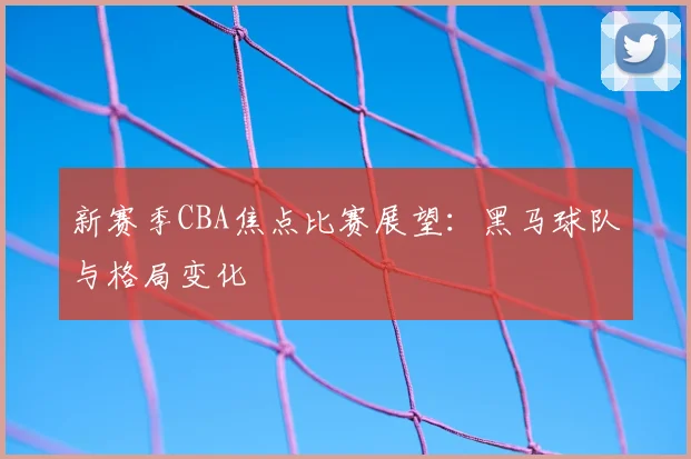 新赛季CBA焦点比赛展望:黑马球队与格局变化