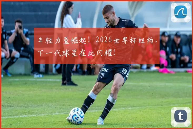 年轻力量崛起!2026世界杯纽约,下一代球星在此闪耀!