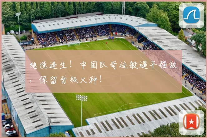 绝境逢生!中国队奇迹般逼平强敌,保留晋级火种!