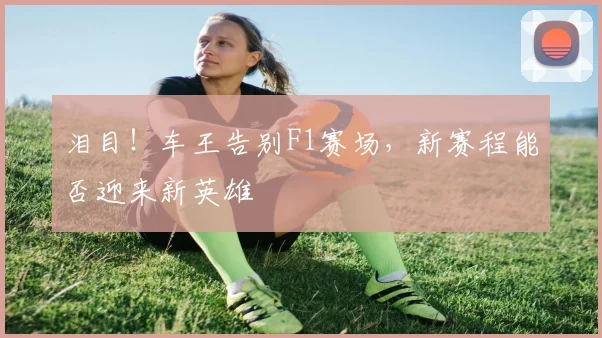 泪目!车王告别F1赛场,新赛程能否迎来新英雄
