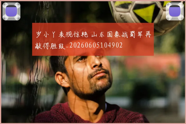 岁小丫表现惊艳 山东国象战蜀军再敲得胜鼓_20260605104902