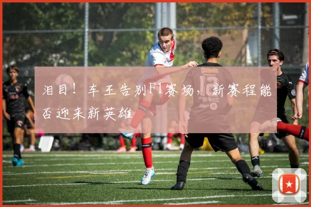泪目!车王告别F1赛场,新赛程能否迎来新英雄