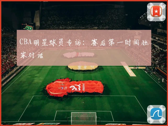 CBA明星球员专访:赛后第一时间独家对话