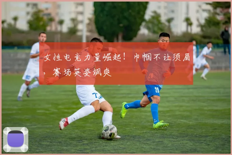 女性电竞力量崛起!巾帼不让须眉,赛场英姿飒爽