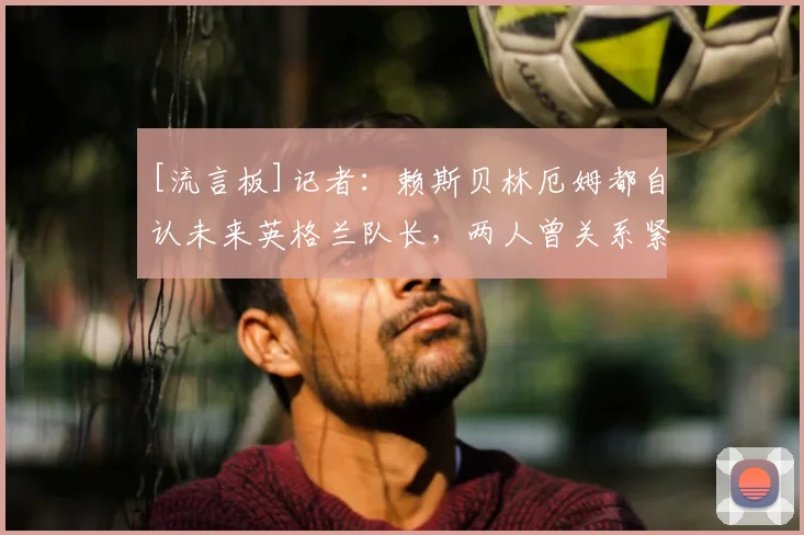 [流言板]记者：赖斯贝林厄姆都自认未来英格兰队长，两人曾关系紧张