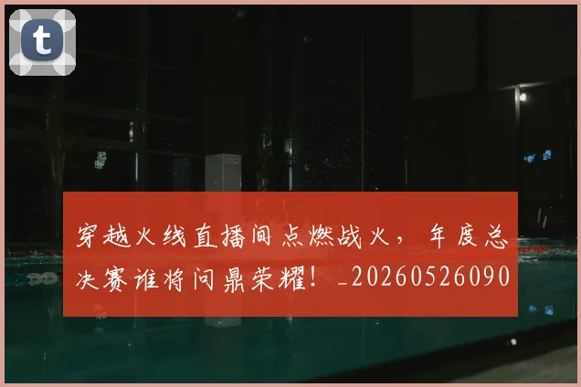 穿越火线直播间点燃战火,年度总决赛谁将问鼎荣耀!_20260526090339