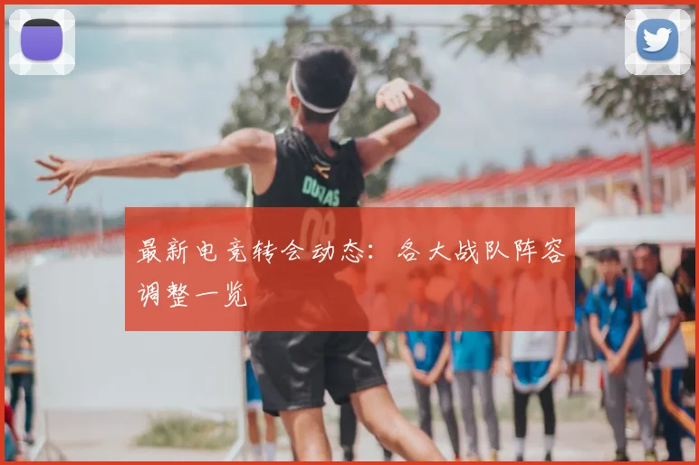 最新电竞转会动态:各大战队阵容调整一览