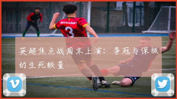 英超焦点战周末上演:争冠与保级的生死较量