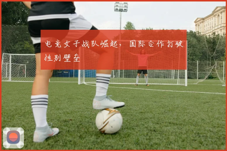电竞女子战队崛起,国际合作打破性别壁垒