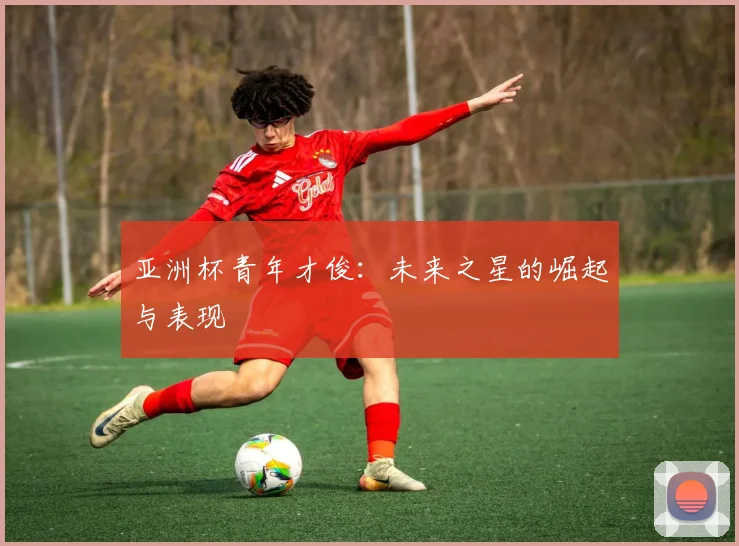 亚洲杯青年才俊:未来之星的崛起与表现