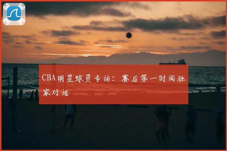 CBA明星球员专访:赛后第一时间独家对话