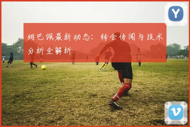 姆巴佩最新动态:转会传闻与技术分析全解析