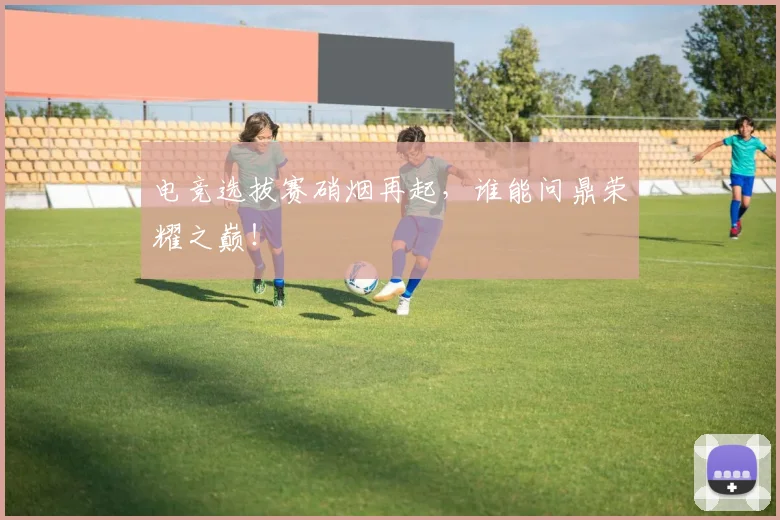 电竞选拔赛硝烟再起,谁能问鼎荣耀之巅!