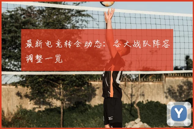 最新电竞转会动态:各大战队阵容调整一览