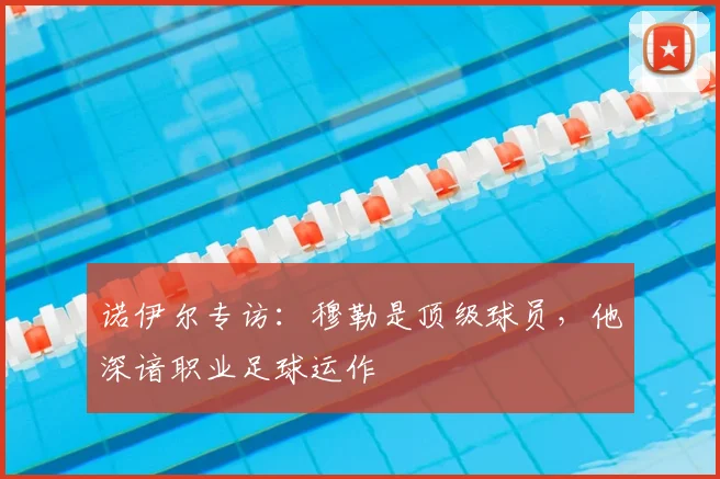 诺伊尔专访:穆勒是顶级球员,他深谙职业足球运作